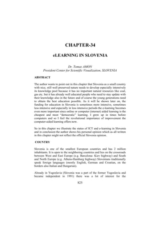 CHAPTER-34
eLEARNING IN SLOVENIA
Dr. Tomaz AMON
President Center for Scientific Visualization, SLOVENIA
ABSTRACT
The author wants to point out in this chapter that Slovenia as a small country
with nice, still well preserved nature needs to develop especially intensively
its knowledge pool because it has no important natural resources like coal,
gas etc. but it has already well educated people who need to stay update with
their knowledge also in the future and of course the young generations need
to obtain the best education possible. As it will be shown later on, the
funding for education in Slovenia is sometimes more intensive, sometimes
less intensive and especially in less intensive periods the e-learning becomes
even more important since online or computer (internet) aided learning is the
cheapest and most “democratic” learning. I grew up in times before
computers and so I feel the revolutional importance of improvement the
computer-aided learning offers now.
So in this chapter we illustrate the status of ICT and e-learning in Slovenia
and in conclusion the author shows his personal opinion which as all written
in this chapter might not reflect the official Slovenia opinion.
COUNTRY
Slovenia is one of the smallest European countries and has 2 million
inhabitants. It is open to the neighboring countries and lies on the crossroads
between West and East Europe (e.g. Barcelona- Kiev highway) and South
and North Europe (e.g. Athens-Hamburg highway) Slovenians traditionally
speak foreign languages (mostly English, German and Croatian, on the
borders also Italian and Hungarian).
Already in Yugoslavia (Slovenia was a part of the former Yugoslavia and
became independent in 1991) there was a lot of interest for the

825

 