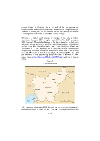 computerization in Slovenia. So at the end of the last century the
computerization and e-learning in Slovenia was above the European average.
However in the last years this development has run more slowly and now the
e-learning status in Slovenia is around the Europe average.
Slovenia is a rather small country of Europe. It has only 2 million
inhabitants. Slovenia's GDP/per capita reached 88% of the EU27 average in
2006 (Eurostat). Slovenia has had one of the sharpest declines in birth rates
in Europe, but my wife who is a pediatric says this situation is improving in
the last years. The Population is (in 1,000): 2,002 inhabitants (2006) and
Slovenia is 20,273 km2. Ljubljana is t he capital of Slovenia. The languages
are speaking Slovenian; Italian and Hungarian in some areas. Euro is using
since 1.1.2007.vGDP at market prices is €26,146.3 million (2004) and GDP
per inhabitant in PPS (purchasing power standards) is €17,600 in 2004.
(Vasja Vehovar http://ftp.jrc.es/EURdoc/JRC45496.pdf retrieved on Dec.1st
2009)
Figure 1.
A map of Slovenia

After becoming independent 1991, Slovenia has been growing into a rapidly
developing country. It joined the NATO in 2003, acquired full membership

826

 