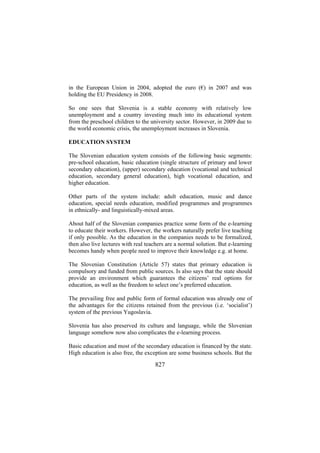 in the European Union in 2004, adopted the euro (€) in 2007 and was
holding the EU Presidency in 2008.
So one sees that Slovenia is a stable economy with relatively low
unemployment and a country investing much into its educational system
from the preschool children to the university sector. However, in 2009 due to
the world economic crisis, the unemployment increases in Slovenia.
EDUCATION SYSTEM
The Slovenian education system consists of the following basic segments:
pre-school education, basic education (single structure of primary and lower
secondary education), (upper) secondary education (vocational and technical
education, secondary general education), high vocational education, and
higher education.
Other parts of the system include: adult education, music and dance
education, special needs education, modified programmes and programmes
in ethnically- and linguistically-mixed areas.
About half of the Slovenian companies practice some form of the e-learning
to educate their workers. However, the workers naturally prefer live teaching
if only possible. As the education in the companies needs to be formalized,
then also live lectures with real teachers are a normal solution. But e-learning
becomes handy when people need to improve their knowledge e.g. at home.
The Slovenian Constitution (Article 57) states that primary education is
compulsory and funded from public sources. Is also says that the state should
provide an environment which guarantees the citizens’ real options for
education, as well as the freedom to select one’s preferred education.
The prevailing free and public form of formal education was already one of
the advantages for the citizens retained from the previous (i.e. ‘socialist’)
system of the previous Yugoslavia.
Slovenia has also preserved its culture and language, while the Slovenian
language somehow now also complicates the e-learning process.
Basic education and most of the secondary education is financed by the state.
High education is also free, the exception are some business schools. But the

827

 