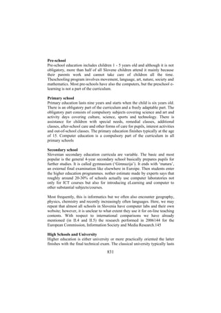 Pre-school
Pre-school education includes children 1 - 5 years old and although it is not
obligatory, more than half of all Slovene children attend it mainly because
their parents work and cannot take care of children all the time.
Theschooling program involves movement, language, art, nature, society and
mathematics. Most pre-schools have also the computers, but the preschool elearning is not a part of the curriculum.
Primary school
Primary education lasts nine years and starts when the child is six years old.
There is an obligatory part of the curriculum and a freely adaptable part. The
obligatory part consists of compulsory subjects covering science and art and
activity days covering culture, science, sports and technology. There is
assistance for children with special needs, remedial classes, additional
classes, after-school care and other forms of care for pupils, interest activities
and out-of-school classes. The primary education finishes typically at the age
of 15. Computer education is a compulsory part of the curriculum in all
primary schools
Secondary school
Slovenian secondary education curricula are variable. The basic and most
popular is the general 4-year secondary school basically prepares pupils for
further studies. It is called gymnasium (‘Gimnazija’). It ends with ‘matura’,
an external final examination like elsewhere in Euroipe. Then students enter
the higher education programmes. nother estimate made by experts says that
roughly around 20-30% of schools actually use computer laboratories not
only for ICT courses but also for introducing eLearning and computer to
other substantial subjects/courses.
Most frequently, this is informatics but we often also encounter geography,
physics, chemistry and recently increasingly often languages. Here, we may
repeat that almost all schools in Slovenia have computer labs and their own
website; however, it is unclear to what extent they use it for on-line teaching
contents. With respect to international comparisons we have already
mentioned (in II.4 and II.5) the research performed in 2006144 for the
European Commission, Information Society and Media Research.145
High Schools and University
Higher education is either university or more practically oriented the latter
finishes with the final technical exam. The classical university typically lasts

831

 
