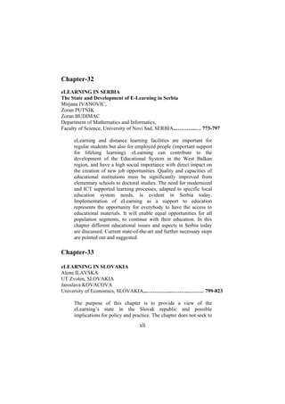 Chapter-32
eLEARNING IN SERBIA
The State and Development of E-Learning in Serbia
Mirjana IVANOVIC,
Zoran PUTNIK
Zoran BUDIMAC
Department of Mathematics and Informatics,
Faculty of Science, University of Novi Sad, SERBIA..………...… 773-797
eLearning and distance learning facilities are important for
regular students but also for employed people (important support
for lifelong learning). eLearning can contribute to the
development of the Educational System in the West Balkan
region, and have a high social importance with direct impact on
the creation of new job opportunities. Quality and capacities of
educational institutions must be significantly improved from
elementary schools to doctoral studies. The need for modernized
and ICT supported learning processes, adapted to specific local
education system needs, is evident in Serbia today.
Implementation of eLearning as a support to education
represents the opportunity for everybody to have the access to
educational materials. It will enable equal opportunities for all
population segments, to continue with their education. In this
chapter different educational issues and aspects in Serbia today
are discussed. Current state-of-the-art and further necessary steps
are pointed out and suggested.

Chapter-33
eLEARNING IN SLOVAKIA
Alena ILAVSKA
UT Zvolen, SLOVAKIA
Jaroslava KOVACOVA
University of Economics, SLOVAKIA...…………..……….……… 799-823
The purpose of this chapter is to provide a view of the
eLearning’s state in the Slovak republic and possible
implications for policy and practice. The chapter does not seek to

xli

 