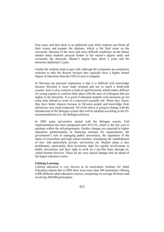 four years, and then there is an additional year when students can finish all
their exams and prepare the diploma, which is the final exam on the
university. Because of the more and more difficult conditions on the labour
market many students proceed further to the master’s degree study and
eventually the doctorate. Master’s degree lasts about 2 years and the
doctorate additional 2 years.
Finally the students hope to get a job, although the companies are sometimes
reluctant to take the doctors because they typically have a higher formal
degree of education than the CEO of such a company.
In Slovenia my personal impression is that it is difficult with knowledge
because Slovenia is more trade oriented and not so much a think-tank
country. here is also common a kind of rigid hierarchy which makes difficult
for young experts to confront their ideas with the ones of colleagues that are
higher in the hierarchy. It is good if educated students with doctorate go for
some time abroad to work in a renowned scientific lab. When they return,
they have better chances because in Slovenia people and knowledge from
abroad are very much respected. All of the above is going to change with the
introduction of the Bologna system that will be adopted according to the EU
recommendations (i.e. the Bologna reforms).
In 2005 some universities started with the Bologna system. Full
implementation has been postponed until 2015/16, which is the last year to
graduate within the old programmes. Further changes are expected in higher
education, predominantly in financing schemes for organizations, the
government’s role in managing public universities, the regulation of the
status of researchers and high school teachers, stimulating the establishment
of new -and particularly private- universities etc. Student status is also
problematic, particularly their no-tuition right for regular involvement in
public universities and their right to work on a tax-free basis through socalled Student Services. These all are very radical changes that lie ahead of
the higher education sector.
Lifelong Learning
Lifeling education is very diverse in its curriculum. Institute for Adult
Education reports that in 2006 there were more than 300 institutions offering
6,000 different adult education courses, comprising on average 40 hours and
involving 280,000 participants.

832

 
