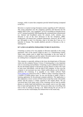 averages, while it seems that companies provide limited learning (compared
to the EU).
Slovenia is a typical average European country regarding its ICT indicators.
The young generation uses the computers routinely and Slovenia has the
highest share of the “very competent” in EU25 according to Eurostat survey
on ICT among households 2006.Regarding the communication infrastructure
(i.e. Internet and broadband access for schools, LAN, websites etc.),
Slovenia is one of the most advanced in the EU (Empirica, 2006).
Furthermore, all schools have computer laboratories. However, the PC ratio
per 100 pupils is only 8 in Slovenia, what is for abou the 4 less as it is
typically in Europe. The moodle platform prevails in Slovenia as the elearning tool.
ICT AND E-LEARNING INFRASTRUCTURE IN SLOVENIA
E-learning is seems to be very popular in Slovenia especially in the young
generation. One of the reasons might be that it is a transforming country
where many people need to adapt their knowledge to the new needs of
industry or other employers and the market. Slovenia needs to take care that
its working force is competitive and well educated.
This situation is especially striking in the lower developed parts of Slovenia
where also the computer literacy is lower. E-learning plays a very important
role in overcoming such problems. E-learning so gives additional chances to
the less developed regions in Slovenia by giving chances to those who want
to learn more individually, with the help of the computer. In fact even the
computer is not necessary any more. Smart mobile phones can be effective
platforms for e-learning. It is possible to use Adobe software Flash
(www.adobe.com retrieved on Dec.1st 2009) to author e-learning content for
a number of mobile phone types. So one can develop or adapt a Flash elearning application for the personal computer platform. This application is
then adapted to a lower version of Flash action script that works with mobile
phones and the project is simply exported to the mobile phone. We are
convinced that in the future most of the e-learning will be used on mobile
phones or similar hand held platforms since people want to use their spare
time to learn and typically the “free” time occurs when one is travelling with
train or bus or waiting or driving a car. When driving the car one can of
course not use the visual display but instead listen to the sound only.

834

 