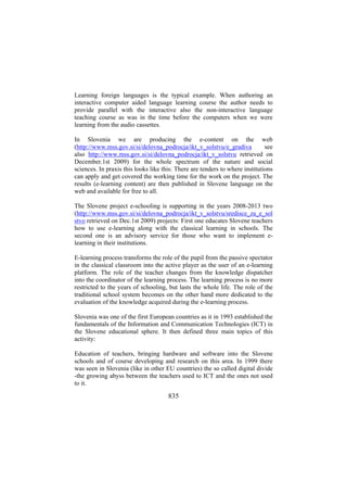 Learning foreign languages is the typical example. When authoring an
interactive computer aided language learning course the author needs to
provide parallel with the interactive also the non-interactive language
teaching course as was in the time before the computers when we were
learning from the audio cassettes.
In Slovenia we are producing the e-content on the web
(http://www.mss.gov.si/si/delovna_podrocja/ikt_v_solstvu/e_gradiva
see
also http://www.mss.gov.si/si/delovna_podrocja/ikt_v_solstvu retrieved on
December.1st 2009) for the whole spectrum of the nature and social
sciences. In praxis this looks like this: There are tenders to where institutions
can apply and get covered the working time for the work on the project. The
results (e-learning content) are then published in Slovene language on the
web and available for free to all.
The Slovene project e-schooling is supporting in the years 2008-2013 two
(http://www.mss.gov.si/si/delovna_podrocja/ikt_v_solstvu/sredisce_za_e_sol
stvo retrieved on Dec.1st 2009) projects: First one educates Slovene teachers
how to use e-learning along with the classical learning in schools. The
second one is an advisory service for those who want to implement elearning in their institutions.
E-learning process transforms the role of the pupil from the passive spectator
in the classical classroom into the active player as the user of an e-learning
platform. The role of the teacher changes from the knowledge dispatcher
into the coordinator of the learning process. The learning process is no more
restricted to the years of schooling, but lasts the whole life. The role of the
traditional school system becomes on the other hand more dedicated to the
evaluation of the knowledge acquired during the e-learning process.
Slovenia was one of the first European countries as it in 1993 established the
fundamentals of the Information and Communication Technologies (ICT) in
the Slovene educational sphere. It then defined three main topics of this
activity:
Education of teachers, bringing hardware and software into the Slovene
schools and of course developing and research on this area. In 1999 there
was seen in Slovenia (like in other EU countries) the so called digital divide
-the growing abyss between the teachers used to ICT and the ones not used
to it.

835

 