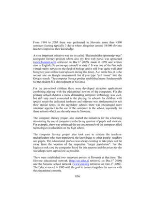 From 1994 to 2005 there was performed in Slovenia more than 4300
seminars (lasting typically 3 days) where altogether around 54.000 slovene
teachers improved their knowledge.
A very important initiative was the so called “Računalniško opismenjevanje”
(computer literacy project) where also my first web portal was sponsored
(www.bioanim.com retrieved on Dec.1st 2009), made in 1999 and written
also in English. So encourage yourself to visit it! It was one of the first web
virtual reality portals on the field of biology and it still lives quite well after
being ten years online (and updated during this time). As I write this, it is the
second one on Google unsponsored list if you type “cell tissue” into the
Google search. The computer literacy project established many fundamentals
for the modern ICT development in Slovenia.
For the pre-school children there were developed attractive applications
combining playing with the educational powers of the computers. For the
primary school children a more demanding computer technology was used,
but still very much connected to the playing. In schools for children with
special needs the dedicated hardware and software was implemented to suit
their special needs. In the secondary schools there was encouraged more
intensive approach to the use of the computer in the school, especially for
those schools which are the only ones in Slovenia.
The computer literacy project also started the initiatives for the e-learning
stimulating the use of computers in the living quarters of pupils and students.
For example, there was enhanced the use and research of the computer aided
technologies in education on the high school.
The computer literacy project also took care to educate the teachersmultiplicators who then transferred the knowledge to other people- teachers
and pupils. The educational process was always tending to take place not far
away from the location of the respective “target population”. For the
logistics took care the companies hired for this purpose and the prices for the
workshops were kept as low as possible.
There were established two important portals in Slovenia at that time: The
Slovene educational network (http://sio.edus.si retrieved on Dec.1st 2009)
and the Slovene school network (www.eun.org retrieved on Dec.1st 2009).
The Edus.si started in 1995 with the goal to connect together the servers with
the educational contents.

836

 