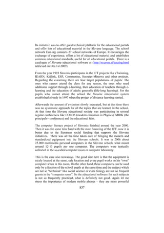 Its initiative was to offer good technical platform for the educational portals
and offer lots of educational material in the Slovene language. The school
network Eun.org connects 27 school networks of Europe. It encourages the
exchange of experience, offers a lot of educational material and establishes
common educational standards, useful for all educational portals. There is a
catalogue of Slovene educational software at (http://ro.zrsss.si/katalog.html
retrieved on Dec.1st 2009)
.
From the year 1993 Slovenia participates in the ICT projects like eTwinning,
IEARN, Kidlink, ESP, Commenius, Socrates-Minerva and other projects.
Regarding the e-learning there are four target populations of pupils: The
ones who cannot attend the class for any reason, the ones who need
additional support through e-learning, then education of teachers through elearning and the education of adults generally (life-long learning). For the
pupils who cannot attend the school the Slovene educational system
established already in 1997 when the project of distance learning started.
Afterwards the amount of e-content slowly increased, but at that time there
was no systematic approach for all the topics that are learned in the school.
At that time the Slovene educational society was participating in several
regular conferences like COLOS (modern education in Physics), MIRK (the
principals+ conference) and the educational fairs.
The computer literacy project of Slovenia finished around the year 2000.
Then it was for some time hard with the state financing of the ICT, now it is
better due to the Europeas social funding that supports the Slovene
initiatives. There was all the time taken care of bringing the modern and
standardized equipment into the Slovene schools. It was in 2006 about
25.000 multimedia personal computers in the Slovene schools what meant
around 12-13 pupils per one computer. The computers were typically
collected in the so-called computer room or computer laboratory.
This is the case also nowadays. The good side here is that the equipment is
nicely located at the same, safe location and every pupil works on his “own”
computer when in this room, On the other hand, these computers can be used
only by a fraction of the school pupils at the same time and the subject which
are not so “technical” like social science or even biology are not so frequent
guests in the “computer room”. So the educational software for such subjects
is not so frequently practiced, what is definitely not good. Again let me
stress the importance of modern mobile phones – they are more powerful

837

 