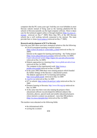 computers that the PCs some years ago! And they are even forbidden in most
Slovene schools instead of being used as the learning platforms!All the
schools in Slovenia naturally use the legal computer software. There is taken
care for the technical support online or through telephone (http://ro.zrsss.si/~
nisisam retrieved on Dec.1st 2009) More than 90% of the 600 Slovene
schools has a well working network connected to the internet. The main
provider here is Arnes (www.arnes.si retrieved on Dec.1st 2009).
Research and development of ICT in Slovenia
Up to the year 2001 there were basic strategical initiatives like the following:
• CoLoS (conceptual teaching in natural sciences
(http://colos1.fri.unilj.si/~colos/index_si.html retrieved on Dec.1st
2009)
Internet as the support for learning and teaching – the Trubar project
(http://www.educa.fmf.uni-lj.si/trubar retrieved on Dec.1st 2009)
Expert educational system (http://lopes1.fov.uni-mb.si/Esi/esi.htm
retrieved on Dec.1st 2009)
• Didactic approaches to e-learning (http://www.pfmb.uni-mb.si/ivan
retrieved on Dec.1st 2009)
The computer in the experimental work: http://www.eprolab.com/comlab retrieved on Dec.1st 2009
• In the years 2002-2004 there were running projects which founded
the further strategy of the Slovene e- educational system:
The didactic approach to ICT at learning and teaching:
http://www.pfmb.unimb. retrieved on Dec.1st 2009
• si/gerlic/crp retrieved on Dec.1st 2009
• ICT in schools: http://colos1.fri.uni-lj.si/~infor retrieved on Dec.1st
2009
• Distance learning in Slovenia: http://www.ltfe.org/crp retrieved on
Dec.1st 2009
• At the same time there were also running the projects where
educational software was developed for different subjects like
chemistry, physics, special needs and smaller educational projects
where internet e-content was produced – more that 300 products:
(http://ro.zrsss.si/projekti.htm retrieved on Dec.1st 2009)
The teachers were educated on the following fields:
• the informational skills
• scoring the e-content

838

 