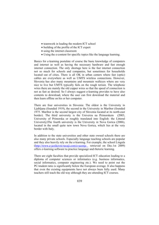 •
•
•
•

teamwork in leading the modern ICT school
building of the profile of the ICT expert
using the internet classroom
Using the e-content for specific topics like the language learning.

Basics for e-learning postulate of course the basic knowledge of computers
and internet as well as having the necessary hardware and fast enough
internet connection. The only shortage here is the fast internet connection
not so much for schools and companies, but sometimes for households
located out of cities. There is all OK in urban centers where fast (optic)
cables are everywhere as well as UMTS wireless connections. However,
Slovenia has also many mountains and mountain walleyes where are very
nice to live but UMTS typically fails on the rough terrain. The telephone
wires there are mainly the old copper wires so that the speed of connection is
not as fast as desired. So I always suggest e-learning provides to have also
contents to download, where the user can first download the material and
then learn offline on his or her computer.
There are four universities in Slovenia: The oldest is the University in
Ljubljana (founded 1919), the second in the University in Maribor (founded
1975. Maribor is the second largest city of Slovenia located at its north-east
border). The third university is the Univerza na Primorskem (2003,
University of Primorska or roughly translated into English: the Littoral
University)The fourth university is the University in Nova Gorica (2006),
located in the small quite new town Nova Gorica, which lies at the very
border with Italy.
In addition to the state universities and other state owned schools there are
also many private schools. Especially language teaching schools are popular
and they also heavily rely on the e-learning. For example, the school Lingula
(http://www.e-jezikovni-tecaji.com/e-ucenje retrieved on Dec.1st 2009)
offers e-learning software to practice language and rhetoric learning.
There are eight faculties that provide specialized ICT education leading to a
diploma of computer sciences or informatics (e.g. business informatics,
social informatics, computer engineering etc.). We need to point out the
PC/student ratio is significantly below the European average. It also happens
that even the existing equipments have not always been fully used. Many
teachers still teach the old way although they are attending ICT courses.

839

 
