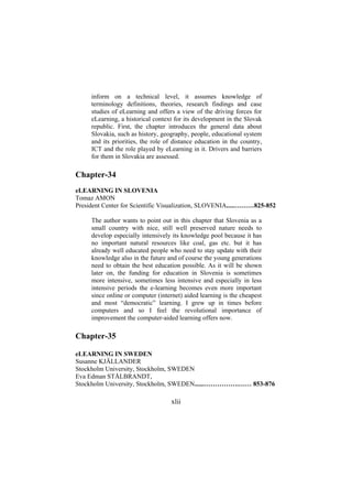 inform on a technical level, it assumes knowledge of
terminology definitions, theories, research findings and case
studies of eLearning and offers a view of the driving forces for
eLearning, a historical context for its development in the Slovak
republic. First, the chapter introduces the general data about
Slovakia, such as history, geography, people, educational system
and its priorities, the role of distance education in the country,
ICT and the role played by eLearning in it. Drivers and barriers
for them in Slovakia are assessed.

Chapter-34
eLEARNING IN SLOVENIA
Tomaz AMON
President Center for Scientific Visualization, SLOVENIA.....………825-852
The author wants to point out in this chapter that Slovenia as a
small country with nice, still well preserved nature needs to
develop especially intensively its knowledge pool because it has
no important natural resources like coal, gas etc. but it has
already well educated people who need to stay update with their
knowledge also in the future and of course the young generations
need to obtain the best education possible. As it will be shown
later on, the funding for education in Slovenia is sometimes
more intensive, sometimes less intensive and especially in less
intensive periods the e-learning becomes even more important
since online or computer (internet) aided learning is the cheapest
and most “democratic” learning. I grew up in times before
computers and so I feel the revolutional importance of
improvement the computer-aided learning offers now.

Chapter-35
eLEARNING IN SWEDEN
Susanne KJÄLLANDER
Stockholm University, Stockholm, SWEDEN
Eva Edman STÅLBRANDT,
Stockholm University, Stockholm, SWEDEN......…………….…… 853-876

xlii

 