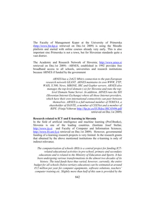 The Faculty of Management Koper at the University of Primorska
(http://www.fm-kp.si retrieved on Dec.1st 2009) is using the Moodle
platform and started with online courses already very early. This is also
important sinc Primorska is not a town, but for Slovenian standards quite a
vast district.
The Academic and Research Network of Slovenia; http://www.arnes.si
retrieved on Dec.1st 2009) –ARNES, established in 1992 provides free
broadband access to all schools, universities and research institutions
because ARNES if funded by the government
ARNES has a 2x622 Mbit/s connection to the pan-European
research network GEANT. ARNES maintains its own WWW, FTP,
WAIS, X.500, News, MBONE, IRC and Gopher servers. ARNES also
manages the top-level domain (.si) for Slovenia and runs the toplevel Domain Name Server. In addition, ARNES runs the SIX
(Slovenian Internet Exchange) where all those Internet providers,
which have their own international connectivity can peer between
themselves. ARNES is a full national member of TERENA, a
shareholder of DANTE, a member of CEENet and a member of
RIPE. (Vasja Vehovar http://ftp.jrc.es/EURdoc/JRC45496.pdf
retrieved on Dec.1st 2009)
Research related to ICT and E-learning in Slovenia
In the field of artificial intelligence and machine learning (Prof.Bratko),
Slovenia is one of the leading countries. (Institute Josef Stefan;
http://www.ijs.si and Faculty of Computer and Information Sciences;
http://www.fri.uni-lj.si retrieved on Dec.1st 2009). However, governmental
funding of e-learning research projects is very limited. In the research grants
that obtained by the above mentioned institutions the e-learning is only of
indirect relevance.
The computerisation of schools (RO) is a central project for funding ICTrelated educational activities in pre-school, primary and secondary
educations and is related to the Ministry of Education and Sports. It has
been undergoing various transformations in the almost two decades of its
history. The total funds have thus varied, however, currently, the entire
budget for all schools (below-tertiary education) can be estimated at around
€12 million per year for computer equipments, software solutions, teachers’
computer training etc. Slightly more than half of this sum is provided by the

842

 