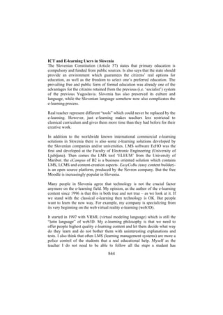 ICT and E-learning Users in Slovenia
The Slovenian Constitution (Article 57) states that primary education is
compulsory and funded from public sources. Is also says that the state should
provide an environment which guarantees the citizens’ real options for
education, as well as the freedom to select one’s preferred education. The
prevailing free and public form of formal education was already one of the
advantages for the citizens retained from the previous (i.e. ‘socialist’) system
of the previous Yugoslavia. Slovenia has also preserved its culture and
language, while the Slovenian language somehow now also complicates the
e-learning process.
Real teacher represent different “tools” which could never be replaced by the
e-learning. However, just e-learning makes teachers less restricted to
classical curriculum and gives them more time than they had before for their
creative work.
In addition to the worldwide known international commercial e-learning
solutions in Slovenia there is also some e-learning solutions developed by
the Slovenian companies and/or universities. LMS software EcHO was the
first and developed at the Faculty of Electronic Engineering (University of
Ljubljana). Then comes the LMS tool ‘ELEUM’ from the University of
Maribor. the eCampus of B2 is a business oriented solution which contains
LMS, LCMS and content-creation aspects. EasyCoBu (easy content builder)is an open source platform, produced by the Nevron company. But the free
Moodle is increasingly popular in Slovenia.
Many people in Slovenia agree that technology is not the crucial factor
anymore on the e-learning field. My opinion, as the author of the e-learning
content since 1996 is that this is both true and not true – as we look at it. If
we stand with the classical e-learning then technology is OK. But people
want to learn the new way. For example, my company is specializing from
its very beginning on the web virtual reality e-learning (web3D).
It started in 1997 with VRML (virtual modeling language) which is still the
“latin language” of web3D. My e-learning philosophy is that we need to
offer people highest quality e-learning content and let them decide what way
do they learn and do not bother them with uninteresting explanations and
tests. I also think that often LMS (learning management systems) are more a
police control of the students that a real educational help. Myself as the
teacher I do not need to be able to follow all the steps a student has

844

 