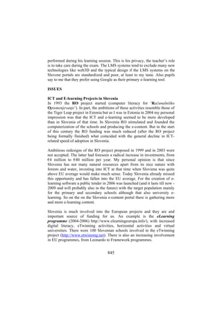 performed during his learning session. This is his privacy, the teacher’s role
is to take care during the exam. The LMS systems tend to exclude many new
technologies like web3D and the typical design if the LMS systems on the
Slovene portals are standardized and poor, at least to my taste. Also pupils
say to me that they prefer using Google as their primary e-learning tool.
ISSUES
ICT and E-learning Projects in Slovenia
In 1993 the RO project started (computer literacy for ‘Računalniško
Opismenjevanje’). In part, the ambitions of these activities resemble those of
the Tiger Leap project in Estonia but as I was in Estonia in 2004 my personal
impression was that the ICT and e-learning seemed to be more developed
than in Slovenia of that time. In Slovenia RO stimulated and founded the
computerization of the schools and producing the e-content. But in the start
of this century the RO funding was much reduced (after the RO project
being formally finished) what coincided with the general decline in ICTrelated speed of adoption in Slovenia.
Ambitious redesigns of the RO project proposed in 1999 and in 2003 were
not accepted. The latter had foreseen a radical increase in investments, from
€4 million to €40 million per year. My personal opinion is that since
Slovenia has not many natural resources apart from its nice nature with
forests and water, investing into ICT at that time when Sloviena was quite
above EU average would make much sense. Today Slovenia already missed
this opportunity and has fallen into the EU average. For the creation of elearning software a public tender in 2006 was launched (and it lasts till now 2009 and will probably also in the future) with the target population mainly
for the primary and secondary schools although that also university elearning. So on the on the Slovenia e-content portal there is gathering more
and more e-learning content.
Slovenia is much involved into the European projects and they are and
important source of funding for us. An example is the eLearning
programme (2004-2006) http://www.elearningeuropa.info/), with increased
digital literacy, eTwinning activities, horizontal activities and virtual
universities. There were 100 Slovenian schools involved in the eTwinning
project (http://www.etwinning.net). There is also an increasing involvement
in EU programmes, from Leonardo to Framework programmes.

845

 