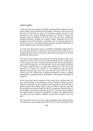CONCLUSION
At the end of the last century the already mentioned RO (Computer literacy)
project made a strong stimulus toward modern e-learning in Slovenia and at
that time the Slovenia was above the European average. However in the
beginning of this century funding decreased and Slovenia became the
average country in Europe? In the last years there has been a significant
funding stimulation through the e-gradiva project supported also by the
European Social Fund and there is presently a lot of e-learning material on
the Slovene servers. Also other European projects contribute significantly to
the development of the e-learning in Slovenia.
As it has been shown above, there is available considerable funding for ICT
and e-learning activities in Slovenia. I have been involved in this with my
company for more than ten years and I express here my personal view about
the possible improvements.
First of all, as the funding comes from the EU Slovenia needs to obey to the
respective EU laws and is not solely itself responsible for the current status.
As EU projects are most welcome and they provide life-saving funding to
many Slovene employees, we feel that there can be much improved and the
EU money could be spent in a much more efficient way. First of all, the
classical EU projects are tailored to big companies and universities
especially because they seem to be more trusted to give back the work in
return for the EU funding (this is reflected through the company viability
requirements a company needs to fulfill before it can become a candidate for
a project).
On the other hand, small companies which would like to dedicate their full
time and enthusiasm to the production of the e-learning content encounter
difficulties especially because typically (and especially for the Slovenian egradiva project) the company needs to pay its workers in advance and then
this personal costs become eligible for the EU commission. Basically there is
also possible to get advance payment by the EU, but then bank guarantees
are needed which are expensive and difficult to obtain. The simple solution
is to allow that the company is eligible to pre-finance with the work of its
staff.
The staff works for free or for low wages producing a high quality product,
for which then it gets funding afterwards by the EU. This was possible in the

846

 