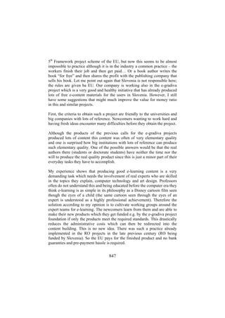5th Framework project scheme of the EU, but now this seems to be almost
impossible to practice although it is in the industry a common practice – the
workers finish their job and then get paid… Or a book author writes the
book “for free” and then shares the profit with the publishing company that
sells his book. Let me point out again that Slovenia is not responsible here;
the rules are given ba EU. Our company is working also in the e-gradiva
project which is a very good and healthy initiative that has already produced
lots of free e-content materials for the users in Slovenia. However, I still
have some suggestions that might much improve the value for money ratio
in this and similar projects.
First, the criteria to obtain such a project are friendly to the universities and
big companies with lots of reference. Newcomers wanting to work hard and
having fresh ideas encounter many difficulties before they obtain the project.
Although the products of the previous calls for the e-gradiva projects
produced lots of content this content was often of very elementary quality
and one is surprised how big institutions with lots of reference can produce
such elementary quality. One of the possible answers would be that the real
authors there (students or doctorate students) have neither the time nor the
will to produce the real quality product since this is just a minor part of their
everyday tasks they have to accomplish.
My experience shows that producing good e-learning content is a very
demanding task which needs the involvement of real experts who are skilled
in the topics they explain, computer technology and art design. Professors
often do not understand this and being educated before the computer era they
think e-learning is as simple in its philosophy as a Disney cartoon film seen
though the eyes of a child (the same cartoon seen through the eyes of an
expert is understood as a highly professional achievement). Therefore the
solution according to my opinion is to cultivate working groups around the
expert teams for e-learning. The newcomers learn from them and are able to
make their new products which they get funded e.g. by the e-gradiva project
foundation if only the products meet the required standards. This drastically
reduces the administrative costs which can then be redirected into the
content building. This is no new idea. There was such a practice already
implemented in the RO projects in the late previous century (RO being
funded by Slovenia). So the EU pays for the finished product and no bank
guaranties and pre-payment hassle is required.

847

 