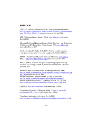 REFERENCES
“i2010 – A European Information Society for growth and employment”:
http://ec.europa.eu/information_society/eeurope/i2010/docs/communications
/com_229_i2010_310505_fv_en.doc retrieved on Dec.1st 2009.
ADL Technology Center, (January 2006). www.adlnet.org retrieved on
Dec.1st 2009
Advanced Distributed Learning, Content Object Repository and Registration
Architecture, ADL Technology Centre, January 2006, www.adlnet.org
retrieved on Dec.1st 2009
Arh, T., Kovačič, M., Blažič B., J. (2006): Analiza ponudbe stanja na
področju e-izobraževanja v Sloveniji. Ljubljana: Institut Jožef Štefan.
ARNES – Academic and Research Network of Slovenia, www.arnes.si
B2 d.o.o http://www.b2.eu/Default.aspx retrieved on Dec.1st 2009
Bates, T. (2001): “National strategies for e-learning in post-secondary
education and training”, UNESCO, International Institute for Education
Planning, Paris
Benchmarking Access and Use of ICT in European Schools 2006:
http://ec.europa.eu/information_society/eeurope/i2010/docs/studies/final_rep
ort_3.pdf retrieved on Dec.1st 2009
Bologna declaration: retrieved on Dec.1st 2009 avaiable fom
http://ec.europa.eu/education/policies/educ/bologna/bologna.pdf
Bulletin of Government finance (3/2006) retrieved on Dec.1st 2009
(http://www.gov.si/mf/angl/tekgib/bilten/bulletin_march_2006.pdf)
CMEPIUS: http://www.cmepius.si retrieved on Dec.1st 2009
Constitution of Republic of Slovenia, Article 57, http://www.varuhrs.si/index.php?id=113&L=0 retrieved on Dec.1st 2009
Copenhagen declaration, retrieved on Dec.1st 2009
http://ec.europa.eu/education/copenhagen/copenahagen_declaration_en.pdf

848

 