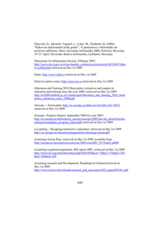 Dinevski, D., Jakončič Faganel, J., Lokar, M., Žnidaršič, B. (2006):
“Kakovost elektronskih učnih gradiv”, V partnerstvu z informatiko do
poslovne odličnosti. Dnevi slovenske informatike 2006, Portorož, Slovenija,
19−21 April, Slovensko društvo Informatika, Ljubljana, Slovenija.
Directorate for Information Society, February 2007:
http://www.mvzt.gov.si/si/novinarsko_sredisce/novica/article/94/5369/?cHas
h=ee405eefc0 retrieved on Dec.1st 2009
Doba: http://www.doba.si retrieved on Dec.1st 2009
Državni izpitni center, http://www.ric.si retrieved on Dec.1st 2009
Education and Training 2010 Main policy initiatives and outputs in
education and training since the year 2000: retrieved on Dec.1st 2009
http://eu2006.bmbwk.gv.at/veranst/qual/education_and_training_2010_main
policy_initiatives_since_2000.pdf
eEurope + Action plan: http://ec.europa.eu/idabc/servlets/Doc?id=18411
retrieved on Dec.1st 2009
eEurope+ Progress Report, September 2004 for year 2003:
http://ec.europa.eu/information_society/eeurope/2005/doc/all_about/benchm
arking/eeuropeplus_progress_report.pdf retrieved on Dec.1st 2009
e-Learning – Designing tomorrow’s education: retrieved on Dec.1st 2009
http://ec.europa.eu/education/programmes/elearning/comen.pdf
eLearning Action Plan: retrieved on Dec.1st 2009, available from
http://europa.eu.int/eurlex/en/com/cnc/2001/com2001_0172en01.pdf68
eLearning in general population, RIS report 2005, retrieved on Dec.1st 2009
http://www.ris.org/main/baza/baza.php?bid=695&cat=75&p1=276&p2=285
&p3=288&id=288
eLearning research and Development: Roadmap for Ireland retrieved on
Dec.1st 2009
http://www.ncirl.ie/downloads/research_and_innovation/SFI_reportFINAL.pdf

849

 