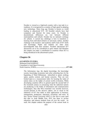Sweden is viewed as a high-tech country with a top rank in ereadiness. It is recognized as a country of high speed in adopting
new technology. Since long ago Sweden is known as world
leading in educational ICT. All Swedish schools have had
computers and Internet for many years. As Sweden is
decentralized, differences are vast between different
municipalities and schools. Sweden has no national e-strategy
for schools. A current key challenge is how to transform elearning from individual initiative to university culture. Another
challenge is the teachers’ and academic staff’s lack of ICT skills
and knowledge. Pupils and students are often more
knowledgeable than their teachers. Swedish educational ICT
discussions are to be considered as quite mature and therefore
this chapter can make a contribution to countries where ICT is
being introduced in the educational system.

Chapter-36
eLEARNING IN SYRIA
Mohamed Ziad HAMDAN
Consultant to Arab Open University
North America, SYRIA................……………………….……...……877-909
The Information Age, the digital knowledge, the knowledge
society, knowledge economies and cyber schooling have by the
beginning of Third Millennium intensified in speed, working
space, quality content, and human concerns. They are now
looked upon as a measurement index for locating the ranks of
nation states on the ladder of current world civilization. While
developing countries (DCs) in general spent the second half of
the twentieth century in consuming what the industrial nations
are producing in the fields of information and communication
technologies, they (the DCs) launched very recently however,
several pursuits in this decisive sphere, not as much in the
industries of ICT but rather in their applications to business,
management, production, education, recreation, and more. In
fact, Syrian Virtual University (SVU) is the first to none until
this date in Arab Middle East. SVU has fame in on-line
education, and attracts students from all over the world. As
such, this chapter endures the purpose of the current book in

xliii

 
