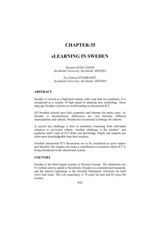 CHAPTER-35
eLEARNING IN SWEDEN
Susanne KJÄLLANDER
Stockholm University, Stockholm, SWEDEN
Eva Edman STÅLBRANDT,
Stockholm University, Stockholm, SWEDEN

ABSTRACT
Sweden is viewed as a high-tech country with a top rank in e-readiness. It is
recognized as a country of high speed in adopting new technology. Since
long ago Sweden is known as world leading in educational ICT.
All Swedish schools have had computers and Internet for many years. As
Sweden is decentralized, differences are vast between different
municipalities and schools. Sweden has no national e-strategy for schools.
A current key challenge is how to transform e-learning from individual
initiative to university culture. Another challenge is the teachers’ and
academic staff’s lack of ICT skills and knowledge. Pupils and students are
often more knowledgeable than their teachers.
Swedish educational ICT discussions are to be considered as quite mature
and therefore this chapter can make a contribution to countries where ICT is
being introduced in the educational system.

COUNTRY
Sweden is the third largest country in Western Europe. The inhabitants are
9.3 million and its capital is Stockholm. Sweden is a constitutional monarchy
and the nation's legislature is the Swedish Parliament. Elections are held
every four years. The Life expectancy is 79 years for men and 83 years for
women.

853

 