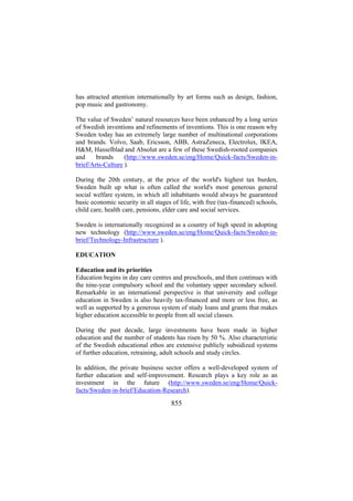 has attracted attention internationally by art forms such as design, fashion,
pop music and gastronomy.
The value of Sweden’ natural resources have been enhanced by a long series
of Swedish inventions and refinements of inventions. This is one reason why
Sweden today has an extremely large number of multinational corporations
and brands. Volvo, Saab, Ericsson, ABB, AstraZeneca, Electrolux, IKEA,
H&M, Hasselblad and Absolut are a few of these Swedish-rooted companies
(http://www.sweden.se/eng/Home/Quick-facts/Sweden-inand
brands
brief/Arts-Culture ).
During the 20th century, at the price of the world's highest tax burden,
Sweden built up what is often called the world's most generous general
social welfare system, in which all inhabitants would always be guaranteed
basic economic security in all stages of life, with free (tax-financed) schools,
child care, health care, pensions, elder care and social services.
Sweden is internationally recognized as a country of high speed in adopting
new technology (http://www.sweden.se/eng/Home/Quick-facts/Sweden-inbrief/Technology-Infrastructure ).
EDUCATION
Education and its priorities
Education begins in day care centres and preschools, and then continues with
the nine-year compulsory school and the voluntary upper secondary school.
Remarkable in an international perspective is that university and college
education in Sweden is also heavily tax-financed and more or less free, as
well as supported by a generous system of study loans and grants that makes
higher education accessible to people from all social classes.
During the past decade, large investments have been made in higher
education and the number of students has risen by 50 %. Also characteristic
of the Swedish educational ethos are extensive publicly subsidized systems
of further education, retraining, adult schools and study circles.
In addition, the private business sector offers a well-developed system of
further education and self-improvement. Research plays a key role as an
investment in the future (http://www.sweden.se/eng/Home/Quickfacts/Sweden-in-brief/Education-Research).

855

 