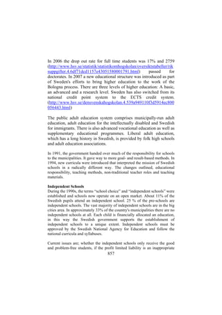 In 2006 the drop out rate for full time students was 17% and 2759
(http://www.hsv.se/statistik/statistikomhogskolan/oversiktstabeller/rik
suppgifter.4.6df71dcd1157e43051580001791.html)
passed
for
doctorates. In 2007 a new educational structure was introduced as part
of Sweden's efforts to bring higher education to the work of the
Bologna process. There are three levels of higher education: A basic,
an advanced and a research level. Sweden has also switched from its
national credit point system to the ECTS credit system.
(http://www.hsv.se/densvenskahogskolan.4.539a949110f3d5914ec800
056443.html)
The public adult education system comprises municipally-run adult
education, adult education for the intellectually disabled and Swedish
for immigrants. There is also advanced vocational education as well as
supplementary educational programmes. Liberal adult education,
which has a long history in Swedish, is provided by folk high schools
and adult education associations.
In 1991, the government handed over much of the responsibility for schools
to the municipalities. It gave way to more goal- and result-based methods. In
1994, new curricula were introduced that interpreted the mission of Swedish
schools in a radically different way. The changes outlined, educational
responsibility, teaching methods, non-traditional teacher roles and teaching
materials.
Independent Schools
During the 1990s, the terms “school choice” and “independent schools” were
established and schools now operate on an open market. About 11% of the
Swedish pupils attend an independent school. 25 % of the pre-schools are
independent schools. The vast majority of independent schools are in the big
cities area. In approximately 33% of the country's municipalities there are no
independent schools at all. Each child is financially allocated an education,
in this way the Swedish government supports the establishment of
independent schools to a unique extent. Independent schools must be
approved by the Swedish National Agency for Education and follow the
national curricula and syllabuses.
Current issues are; whether the independent schools only receive the good
and problem-free students, if the profit limited liability is an inappropriate

857

 