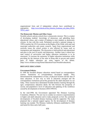 organizational form and if independent schools have contributed to
segregation
(http://www.friskola.se/Om_friskolor_Fordomar_och_fakta_DXNI70516_.aspx).

The Democratic Mission and Other Issues
Swedish schools and pre-schools have a democratic mission. This is a matter
of developing students’ knowledge of democracy and upholding basic
educational values, and a matter of helping to raise students as democratic
citizens. In line with this work, Parliament unveiled a national strategy in
1999 to anchor the UN Convention on the Rights of the Child, with state and
municipal authorities and county councils. Apart from organizational and
curricula issues the school system is also affected by issues such as
immigration and integration. The discussion is both political and educational
and goes to the root of society and democracy. Another issue is about how
state control of universities and higher education institutions is to be
structured. To increase the autonomy of higher education institutions while
providing for the interests of the state in being able to govern and control
parts of higher education are some aspects of the debate.
(http://www.sweden.se/eng/Home/Education/Facts/Swedish-education).
DISTANCE EDUCATION
Government Policies
In 1898 the Swedish distance education started based on correspondence
courses. Institutions of correspondence developed rapidly. They
demonstrated the independence of time, of physical location and the idea of
mass education. A new way to look at education emerged and the
correspondence institutions paved the ground for the adult education we see
today. Three reasons have dominated Swedish distance learning through the
ages; compensatory education ideals, the link between the prosperity of
society and population’s level of education and updating of the workforce
caused by developments in business (SOU1998:83).
In the mid-1990s the Government appointed The Distance Learning
Committee, (Dukom). The aim was to conduct an extensive experimentation
in higher and adult education and to make proposals on how the continued
developments of Swedish distance learning could be supported. The study
proposed that a national support agency for the development of distance
learning was needed. The Distance Authority (Distum) established in 1999
and lasted for three and a half years.

858

 
