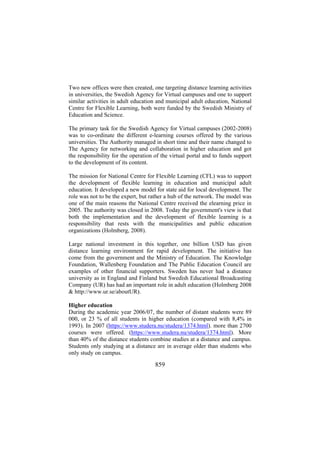 Two new offices were then created, one targeting distance learning activities
in universities, the Swedish Agency for Virtual campuses and one to support
similar activities in adult education and municipal adult education, National
Centre for Flexible Learning, both were funded by the Swedish Ministry of
Education and Science.
The primary task for the Swedish Agency for Virtual campuses (2002-2008)
was to co-ordinate the different e-learning courses offered by the various
universities. The Authority managed in short time and their name changed to
The Agency for networking and collaboration in higher education and got
the responsibility for the operation of the virtual portal and to funds support
to the development of its content.
The mission for National Centre for Flexible Learning (CFL) was to support
the development of flexible learning in education and municipal adult
education. It developed a new model for state aid for local development. The
role was not to be the expert, but rather a hub of the network. The model was
one of the main reasons the National Centre received the elearning price in
2005. The authority was closed in 2008. Today the government's view is that
both the implementation and the development of flexible learning is a
responsibility that rests with the municipalities and public education
organizations (Holmberg, 2008).
Large national investment in this together, one billion USD has given
distance learning environment for rapid development. The initiative has
come from the government and the Ministry of Education. The Knowledge
Foundation, Wallenberg Foundation and The Public Education Council are
examples of other financial supporters. Sweden has never had a distance
university as in England and Finland but Swedish Educational Broadcasting
Company (UR) has had an important role in adult education (Holmberg 2008
& http://www.ur.se/aboutUR).
Higher education
During the academic year 2006/07, the number of distant students were 89
000, or 23 % of all students in higher education (compared with 8,4% in
1993). In 2007 (https://www.studera.nu/studera/1374.html). more than 2700
courses were offered. (https://www.studera.nu/studera/1374.html). More
than 40% of the distance students combine studies at a distance and campus.
Students only studying at a distance are in average older than students who
only study on campus.

859

 