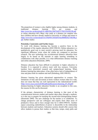 The proportion of women is also slightly higher among distance students, in
traditional
distance
learning
76%
are
women
and
http://www.hsv.se/download/18.1dbd1f9a120d72e05717ffe2356/0912R.pdf
in online education 66% Many who study at a distance are students who
have children and have already studied at university or college and return to
(http://www.hsv.se/download/18.539a949110f3d5914ec800085827/0639R.p
df). further studies
Potentials, Constraints and Further issues
To work with distance learning has become a positive force in the
development of the regular education (SOU1998:83). Online education is a
qualitatively good way to meet society's growing need for education. No
significant difference exists when the results are compared to previous
research. The new technology has revolutionized distance education from
largely to be based on the tutorials to make learning something in
collaboration with other possible. It is what differentiates distance learning
and online education (Hrastinski, 2009).
Distance education has been difficult to penetrate in higher education in
Sweden. It is expected to achieve more with less resource. University
teachers have prioritized research and campus-based learning. When
distance learning has taken place, it has often been a lack of independence of
time and place both for students and staff (Holmberg, SOU1998:83).
Distance learning has given educational opportunities to women. The
limitations of time and movement as home workers women often live with,
does not mean that they are well represented in the industrialized world's
(http://www.cisco.com/web/DE/pdfs/publicsector/elearning_07_04.pdf)
distance-learning In higher education Sweden is an exception in this case,
the reasons for this can be discussed.
If the primary characteristic of distance learning is that most of the
communication between student and teacher takes place through a medium,
so is the way to prepare for teaching the second most distinguishing feature
(Hrastinski 2009). The new challenge for the teacher is to collaborate. To
change perspective and see colleagues and experts from other areas of
productive forces and to have enough time for it (SOU1998:83). Another
aspect concerning redistribution of power is discernible in the relationship
between students and teachers. Education systems should offer courses that
allow students to pursue their studies so that time, tempo, study paths and

860

 