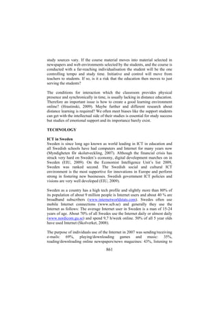 study sources vary. If the course material moves into material selected in
newspapers and web environments selected by the students, and the course is
conducted with a far-reaching individualisation the student will be the one
controlling tempo and study time. Initiative and control will move from
teachers to students. If so, is it a risk that the education then moves to just
serving the students?
The conditions for interaction which the classroom provides physical
presence and synchronically in time, is usually lacking in distance education.
Therefore an important issue is how to create a good learning environment
online? (Hrastinski, 2009). Maybe further and different research about
distance learning is required? We often meet biases like the support students
can get with the intellectual side of their studies is essential for study success
but studies of emotional support and its importance barely exist.
TECHNOLOGY
ICT in Sweden
Sweden is since long ago known as world leading in ICT in education and
all Swedish schools have had computers and Internet for many years now
(Myndigheten för skolutveckling, 2007). Although the financial crisis has
struck very hard on Sweden’s economy, digital development marches on in
Sweden (EIU, 2009). On the Economist Intelligence Unit’s list 2009,
Sweden was ranked second. The Swedish social and cultural ICT
environment is the most supportive for innovations in Europe and perform
strong in fostering new businesses. Swedish government ICT policies and
visions are very well developed (EIU, 2009).
Sweden as a country has a high tech profile and slightly more than 80% of
its population of about 9 million people is Internet users and about 40 % are
broadband subscribers (www.internetworldstats.com). Swedes often use
mobile Internet connections (www.scb.se) and generally they use the
Internet as follows: The average Internet user in Sweden is a man of 15-24
years of age. About 70% of all Swedes use the Internet daily or almost daily
(www.nordicom.gu.se) and spend 9,7 h/week online. 50% of all 5 year olds
have used Internet (Skolverket, 2008).
The purpose of individuals use of the Internet in 2007 was sending/receiving
e-mails: 69%, playing/downloading games and music: 35%,
reading/downloading online newspapers/news magazines: 43%, listening to

861

 