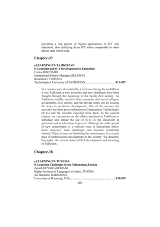 providing a real picture of Syrian applications of ICT into
education, thus clarifying Syria ICT status comparable to other
nation state world wide.

Chapter-37
eLEARNING IN TAJIKISTAN
E-Learning and ICT Development in Education
Carlos MACHADO
International Project Manager, BELGIUM
Khurshed I. TESHAEV
Technological University of TAJIKISTAN....….………….…...……911-937
In a country once devastated by a civil war during the mid-90s as
it was Tajikistan, a new economy and new challenges have been
brought through the beginning of the twenty-first century. As
Tajikistan steadily recovers from economic and social collapse,
government, civil society, and the private sector are all looking
for ways to accelerate development. One of the avenues for
recovery has been put in Information Communities Technologies
(ICTs) and the benefits expected from them. In the present
chapter, we concentrate on the efforts sustained in Tajikistan to
introduce and spread the use of ICTs in the classroom in
particular and in education in general. Although the wide spread
of new technologies is a relevant issue at educational policy
level, however, main challenges and resource constraints
abound. These in turn are hindering the maintenance of a steady
pace of technological development in the country. We describe,
hereunder, the current status of ICT development and elearning
in Tajikistan.

Chapter-38
eLEARNING IN TUNUSIA
E-Learning Challenges in the Millennium,Tunisia
Zeineb DEYMI GHERIANI
Higher Institute of Languages in Gabes, TUNISIA
Ali Hechemi. RADDAOUI
University of Wyoming, USA..….........…...….........….......…....……939-959

xliv

 