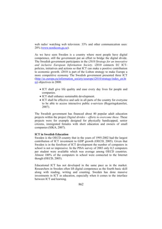 web radio/ watching web television: 33% and other communication uses:
28% (www.nordicom.gu.se).
As we have seen Sweden is a country where most people have digital
competence, still the government put an effort to bridge the digital divide.
The Swedish government participates in the i2010 Strategy for an innovative
and inclusive European Information Society. i2010 connects EC ICTpolicies, initiatives and actions so that ICT can make a positive contribution
to economic growth. i2010 is part of the Lisbon strategy to make Europe a
more competitive economy The Swedish government presented three ICT
(http://ec.europa.eu/information_society/eeurope/i2010/strategy/index_en.ht
m) objectives in 2008:
• ICT shall give life quality and ease every day lives for people and
companies.
• ICT shall enhance sustainable development.
• ICT shall be effective and safe in all parts of the country for everyone
to be able to access interactive public e-services (Regeringskansliet,
2007).
The Swedish government has financed about 40 popular adult education
projects within the project Digital divides – efforts to overcome these. These
projects were for example designed for physically handicapped, senior
citizens, immigrated females with short education and owners of small
companies (SIKA, 2007).
ICT in Swedish Education
Sweden is the OECD country that in the years of 1995-2002 had the largest
contribution of ICT investment to GDP growth (OECD, 2005). Given that
Sweden is in the forefront of ICT development the number of computers in
school is not so impressive. In the PISA survey of 2003 only 0,2 computers
per student were available which was average among OECD countries.
Almost 100% of the computers in school were connected to the Internet
though (OECD, 2005).
Educational ICT has not developed in the same pace as in the market.
Researchers in Sweden often lift digital competence as the fourth basic skill
along with reading, writing and counting. Sweden has done massive
investments in ICT in education, especially when it comes to the interface
between ICT and learning.

862

 