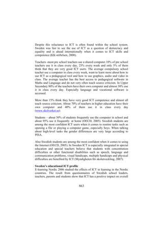 Despite this reluctance to ICT is often found within the school system.
Sweden was fast to see the use of ICT as a question of democracy and
equality and is ahead internationally when it comes to ICT skills and
competence (KK-stiftelsen, 2008).
Teachers -most pre school teachers use a shared computer.10% of pre school
teachers use it in class every day, 25% every week and only 5% of them
think that they are very good ICT users. The average compulsory school
teacher use a computer in class every week, want to learn more about how to
use ICT as a pedagogical tool and how to use graphics, audio and video in
class. The average teacher has the best access to pedagogical software in
Maths and Language and do not very often teach source criticism. In Upper
Secondary 80% of the teachers have their own computer and almost 30% use
it in class every day. Especially language and vocational software is
accessed.
More than 15% think they have very good ICT competence and almost all
teach source criticism. About 70% of teachers in higher education have their
own computer and 40% of them use it in class every day
(www.skolverket.se).
Students – about 50% of students frequently use the computer in school and
about 95% use it frequently at home (OECD, 2005). Swedish students are
among the most confident ICT users when it comes to routine tasks such as
opening a file or playing a computer game, especially boys. When talking
about high-level tasks the gender differences are very large according to
PISA.
Also Swedish students are among the most confident when it comes to using
the Internet (OECD, 2005). In Sweden ICT is especially integrated in special
education and special teachers believe that students with concentration
difficulties or other functional disabilities such as speech, language and
communication problems, visual handicaps, multiple handicaps and physical
difficulties are benefited by ICT (Myndigheten för skolutveckling, 2007).
Sweden’s educational ICT profile
E-learning Nordic 2006 studied the effects of ICT in learning in the Nordic
countries. The result from questionnaires of Swedish school leaders,
teachers, parents and students show that ICT has a positive impact on overall

863

 