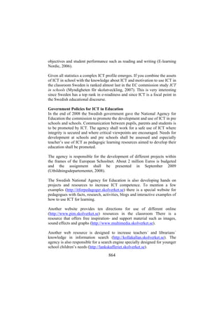 objectives and student performance such as reading and writing (E-learning
Nordic, 2006).
Given all statistics a complex ICT profile emerges. If you combine the assets
of ICT in school with the knowledge about ICT and motivation to use ICT in
the classroom Sweden is ranked almost last in the EC commission study ICT
in schools (Myndigheten för skolutveckling, 2007). This is very interesting
since Sweden has a top rank in e-readiness and since ICT is a focal point in
the Swedish educational discourse.
Government Policies for ICT in Education
In the end of 2008 the Swedish government gave the National Agency for
Education the commission to promote the development and use of ICT in pre
schools and schools. Communication between pupils, parents and students is
to be promoted by ICT. The agency shall work for a safe use of ICT where
integrity is secured and where critical viewpoints are encouraged. Needs for
development at schools and pre schools shall be assessed and especially
teacher’s use of ICT as pedagogic learning resources aimed to develop their
education shall be promoted.
The agency is responsible for the development of different projects within
the frames of the European Schoolnet. About 2 million Euros is budgeted
and the assignment shall be presented in September 2009
(Utbildningsdepartementet, 2008).
The Swedish National Agency for Education is also developing hands on
projects and resources to increase ICT competence. To mention a few
examples (http://itforpedagoger.skolverket.se) there is a special website for
pedagogues with facts, research, activities, blogs and interactive examples of
how to use ICT for learning.
Another website provides ten directions for use of different online
(http://www.pim.skolverket.se) resources in the classroom There is a
resource that offers free inspiration- and support material such as images,
sound effects and graphs (http://www.multimedia.skolverket.se).
Another web resource is designed to increase teachers´ and librarians´
knowledge in information search (http://kollakallan.skolverket.se). The
agency is also responsible for a search engine specially designed for younger
school children’s needs (http://lankskafferiet.skolverket.se).

864

 