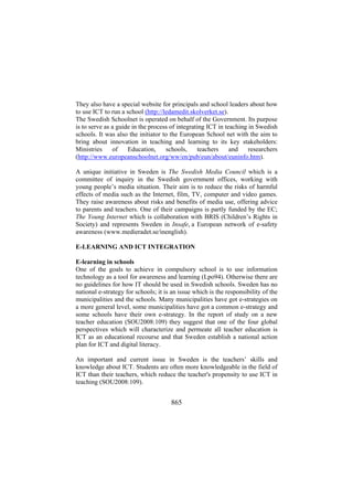 They also have a special website for principals and school leaders about how
to use ICT to run a school (http://ledamedit.skolverket.se).
The Swedish Schoolnet is operated on behalf of the Government. Its purpose
is to serve as a guide in the process of integrating ICT in teaching in Swedish
schools. It was also the initiator to the European School net with the aim to
bring about innovation in teaching and learning to its key stakeholders:
Ministries
of
Education,
schools,
teachers
and
researchers
(http://www.europeanschoolnet.org/ww/en/pub/eun/about/euninfo.htm).
A unique initiative in Sweden is The Swedish Media Council which is a
committee of inquiry in the Swedish government offices, working with
young people’s media situation. Their aim is to reduce the risks of harmful
effects of media such as the Internet, film, TV, computer and video games.
They raise awareness about risks and benefits of media use, offering advice
to parents and teachers. One of their campaigns is partly funded by the EC;
The Young Internet which is collaboration with BRIS (Children’s Rights in
Society) and represents Sweden in Insafe, a European network of e-safety
awareness (www.medieradet.se/inenglish).
E-LEARNING AND ICT INTEGRATION
E-learning in schools
One of the goals to achieve in compulsory school is to use information
technology as a tool for awareness and learning (Lpo94). Otherwise there are
no guidelines for how IT should be used in Swedish schools. Sweden has no
national e-strategy for schools; it is an issue which is the responsibility of the
municipalities and the schools. Many municipalities have got e-strategies on
a more general level, some municipalities have got a common e-strategy and
some schools have their own e-strategy. In the report of study on a new
teacher education (SOU2008:109) they suggest that one of the four global
perspectives which will characterize and permeate all teacher education is
ICT as an educational recourse and that Sweden establish a national action
plan for ICT and digital literacy.
An important and current issue in Sweden is the teachers’ skills and
knowledge about ICT. Students are often more knowledgeable in the field of
ICT than their teachers, which reduce the teacher's propensity to use ICT in
teaching (SOU2008:109).

865

 