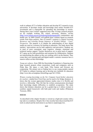 work to enhance ICT in further education and develop ICT research at new
universities. It develops results and knowledge from earlier Swedish ICT
investments and is responsible for spreading this knowledge in society.
During three years LearnIT supported more than 10 large research projects
on for example working life, school, university, libraries, on-line
(http://www.learnit.org.gu.se/forskning/forskningsprojekt) communities and
health care. In 2009 LearnIT will publish three volumes based on research
results from these projects. One of LearnIT´s projects is Digital Learning
Resources and Learning Design Sequence in Swedish Schools – Users´
Perspective. The purpose is to deepen the understanding of how digital
media are used as a resource for learning in education. The study shows that
teachers´ interventions can be both supportive and preventive. Students are
in need of more conceptual, meta cognitive, strategic, emotional and
technical teacher support. Teacher themselves are in great need of support.
ICT opens up for both possibilities and restraints for collaboration. Students
are transforming the subject as they are working with it on the Internet. They
create their own learning path and digital media’s semiotic resources have a
massive affect on their knowledge.
Young net cultures -from 2008 the Knowledge Foundation is financing nine
large research projects where researchers, youth and companies such as
Pirate Bay, My space, a rock band, Telia Sonera and Ericsson are
cooperating. The project aim at finding how to use young peoples natural
ICT habits to enhance learning and to develop new methods for education
(http://www.kks.se/templates/ArticlePage.aspx?id=13384).
Women creating knowledge on the Net. Computer based further education
for teachers -studied how First-Class can be used to for bridge distances. It
shows that the women appreciated distance studies since it is flexible and
involves a fellowship. They felt that the written communication developed
their knowledge despite difficulties to establish co-operation. The study
shows that distance education can be a gender-trap as it allows women to
combine unpaid housework with both paid work and studies (Wännman
Toresson, 2002).
ISSUES
As described in this chapter Sweden is viewed as a high-tech country with a
top rank in e-readiness. Despite this it has recently been discovered that ICT
tools in school and the motivation to use them is surprisingly low.

869

 
