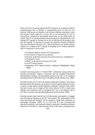 There are lots of on going educational ICT initiatives to maintain Sweden’s
competitiveness but as Sweden is decentralized most of them are not
national. Differences are therefore vast between different municipals, cities
and schools which might be a reason for us not performing so well in
international comparative international school tests as one might think we
would. There is a current political discussion about the implementation of a
national ICT agenda in Sweden but so far all different levels produce their
own ICT agenda. To mention an example, the capital of Sweden, Stockholm
City, has developed what they call a “future document” for schools and pre
schools. It is a hands-on ICT strategy for reaching an ICT mature education
and it is organized in seven items:
•
•
•
•
•
•
•

Coordinate different schools´ ICT development
See to that ICT objectives are attained
Develop on the basis of needs of activities and users´ contributions
Prioritise ICT tools
INSET on the basis of every day ICT work
Use ICT based routines

Guarantee ICT based activity solutions (Stockholms Stad,
2008).

Another interesting project is “School 2021”, initiated by among others the
Swedish government, industry, municipals and the Swedish Educational
Broadcasting Company. All participants agreed on that ICT is the strongest
individual factor to affect the future in Swedish schools (Tiberg, et al. 2006).
Swedish teachers do not have the digital competence needed to meet these
demands and at the moment a great deal of research and development money
is spent to make future teachers digitally competent. Swedish studies show
that poor results can be improved for entire schools if ICT is used more
strategic and systematic such as mandatory ICT use in all subjects and an
ICT focus in teacher training (Myndigheten för skolutveckling, 2008).
Swedish research show that the role of both teachers and student is changed
and will keep on changing in the ICT environment. The relationship will be
more horizontal and students will be producers rather than consumers of
knowledge (Selander, 2008). It is a fact that ICT has revolutionized
education generally, and especially distance education. Sometimes distance
education is referred to as the education mode of the future, maybe because

870

 