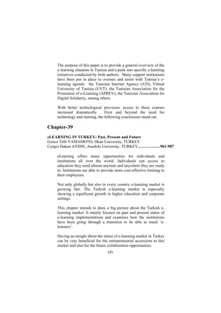 The purpose of this paper is to provide a general overview of the
e-learning situation in Tunisia and a peek into specific e-learning
initiatives conducted by both authors. Many support institutions
have been put in place to oversee and assist with Tunisia’s elearning agenda: the Tunisian Internet Agency (ATI), Virtual
University of Tunisia (UVT), the Tunisian Association for the
Promotion of e-Learning (APREV), the Tunisian Association for
Digital Solidarity, among others.
With better technological provision, access to these courses
increased dramatically.
Over and beyond the need for
technology and training, the following conclusions stand out.

Chapter-39
eLEARNING IN TURKEY: Past, Present and Future
Gonca Telli YAMAMOTO, Okan University, TURKEY
Cengiz Hakan AYDIN, Anadolu University, TURKEY…………..…961-987
eLearning offers many opportunities for individuals and
institutions all over the world. Individuals can access to
education they need almost anytime and anywhere they are ready
to. Institutions are able to provide more cost-effective training to
their employees.
Not only globally but also in every country e-learning market is
growing fast. The Turkish e-learning market is especially
showing a significant growth in higher education and corporate
settings.
This chapter intends to draw a big picture about the Turkish elearning market. It mainly focuses on past and present status of
e-learning implementations and examines how the institutions
have been going through a transition to be able to reach ‘elearners’.
Having an insight about the status of e-learning market in Turkey
can be very beneficial for the entrepreneurial accessions to this
market and also for the future collaboration opportunities.

xlv

 
