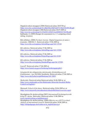 Högskoleverkets årsrapport (2008) Retrieved online 20/07/09 at:
(http://www.hsv.se/download/18.1dbd1f9a120d72e05717ffe2356/0912R.pd)
Högskoleverkets årsrapport 2006 Retrieved online 20.07.2009 at:
(http://www.hsv.se/download/18.539a949110f3d5914ec800085827/0639R.pdf)
Kjällander, S. (2009) Designs for assessment in a 1:1 computing school
setting. (in press)
KK-stiftelsen. (2008) Forskare överens: Digital kompetens ett måste i
framtiden. 2008-06-11. Retrieved online 15.06.2009 at:
(http://www.kks.se/templates/ArticlePage.aspx?id=13514)
KK-stiftelsen. Retrieved online 27.06.2009 at:
(http://www.kks.se/templates/ArticlePage.aspx?id=13384)
KK-stiftelsen. Retrieved online 27.06.2009 at:
(http://www.kks.se/templates/ProjectPage.aspx?id=4144)
KK-stiftelsen. Retrieved online 27.06.2009 at:
(http://www.kks.se/templates/StandardPage.aspx?id=12749)
LearnIT. Retrieved online 27.06.2009 at:
(http://www.learnit.org.gu.se/forskning/forskningsprojekt/)
Läroplan för det obligatoriska skolväsendet, förskoleklassen och
fritidshemmet - Lpo 94(2006) Stockholm. Retrieved online 27.06.2009 at:
(http://www.skolverket.se/publikationer?id=1069)
Medierådet. Retrieved online Retrieved online 26.06.2009 at: at:
(http://www.medieradet.se/Om-Medieradet/About-the-Swedish-MediaCouncil-in-English-)
Microsoft. School of the future. Retrieved online 20.06.2009 at: at:
(http://www.microsoft.com/education/schoolofthefuture/overview.aspx)
Myndigheten för skolutveckling (2007) Internationell forskningsöversikt
kring IT i skolan. Skolverket. Retrieved online 15.06.2009 at:
(www.skolutveckling.se/publikationer)
Myndigheten för skolutveckling. (2008) Effective use of ICT in school.
Analysis of international research. Retrieved online 24.06.2009 at:
(http://itforpedagoger.skolverket.se/in_english/Surveys)

872

 