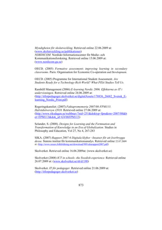 Myndigheten för skolutveckling. Retrieved online 22.06.2009 at:
(www.skolutveckling.se/publikationer)
NORDICOM. Nordiskt Informationscenter för Medie- och
Kommunikationsforskning. Retrieved online 15.06.2009 at:
(www.nordicom.gu.se)
OECD. (2005) Formative assessment: improving learning in secondary
classrooms. Paris: Organisation for Economic Co-operation and Development.
OECD. (2005) Programme for International Student Assessment. Are
Students Ready for a Technology-Rich World? What PISA Studies Tell Us.
Ramböll Management (2006) E-learning Nordic 2006. Effekterna av IT i
undervisningen. Retrieved online 24.06.2009 at:
(http://itforpedagoger.skolverket.se/digitalAssets/178836_26682_Svensk_Elearning_Nordic_Print.pdf)
Regeringskansliet. (2007) Faktapromemoria 2007/08:FPM113.
Halvtidsöversyn i2010. Retrieved online 27.06.2009 at:
(http://www.riksdagen.se/webbnav/?nid=251&doktyp=fpm&rm=2007/08&b
et=FPM113&dok_id=GV06FPM113)
Selander, S. (2008). Designs for Learning and the Formnation and
Transformation of Knowledge in an Era of Globalization. Studies in
Philosophy and Education, Vol 27, No 4, 267-283
SIKA. (2007) Rapport 2007:6 Digitala klyftor –Insatser för att överbrygga
dessa. Statens institut för kommunikationsanalys. Retrieved online 22.07.2009
at: (http://www.resurs.folkbildning.net/download/989/sikarapport2007.pdf)

Skolverket. Retrieved online 16.06.2009at: (www.skolverket.se)
Skolverket (2008) ICT in schools -the Swedish experience. Retrieved online
26.07.2009 at: (www.skolverket.se/sb/d/190)
Skolverket. IT för pedagoger. Retrieved online 21.06.2009 at:
(http://itforpedagoger.skolverket.se)

873

 