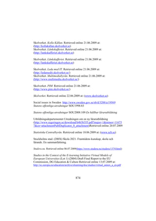 Skolverket. Kolla Källan. Retrieved online 21.06.2009 at:
(http://kollakallan.skolverket.se)
Skolverket. Länkskafferiet. Retrieved online 21.06.2009 at:
(http://lankskafferiet.skolverket.se)
Skolverket. Länkskafferiet. Retrieved online 21.06.2009 at:
(http://lankskafferiet.skolverket.se)
Skolverket. Leda med IT. Retrieved online 21.06.2009 at:
(http://ledamedit.skolverket.se/)
Skolverket. Multimediabyrån. Retrieved online 21.06.2009 at:
(http://www.multimedia.skolverket.se/)
Skolverket. PIM. Retrieved online 21.06.2009 at:
(http://www.pim.skolverket.se/)
Skolverket. Retrieved online 22.06.2009 at: (www.skolverket.se)
Social issues in Sweden http://www.sweden.gov.se/sb/d/3288/a/19569
Statens offentliga utredningar SOU1998:83
Statens offentliga utredningar SOU2008:109 En hållbar lärarutbildning
Utbildningsdepartementet Utredningen om en ny lärarutbildning
(http://www.regeringen.se/download/b4b3b355.pdf?major=1&minor=11673
7&cn=attachmentPublDuplicator_0_attachment)Retrieved online 20.07.2009
Statistiska Centralbyrån. Retrieved online 18.06.2009 at: (www.scb.se)
Stockholms stad. (200X) Skola 2021. Framtidens kunskap, skola och
lärande. En sammanfattning.
Studera.nu. Retrieved online 06.07.2009(https://www.studera.nu/studera/1374.html)

Studies in the Context of the E-learning Initiative:Virtual Models of
European Universities (Lot 1) (2004) Draft Final Report to the EU
Commission, DG Education & Culture Retrieved online 13.07.2009 at:
http://ec.europa.eu/education/archive/elearning/doc/studies/virtual_annex_a_en.pdf

874

 