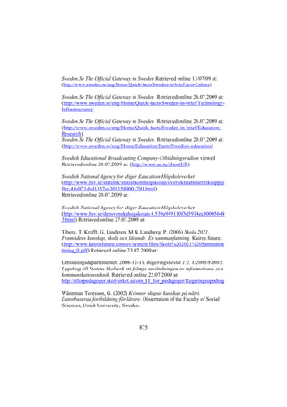 Sweden.Se The Official Gateway to Sweden Retrieved online 13/07/09 at:
(http://www.sweden.se/eng/Home/Quick-facts/Sweden-in-brief/Arts-Culture)

Sweden.Se The Official Gateway to Sweden Retrieved online 26.07.2009 at:
(http://www.sweden.se/eng/Home/Quick-facts/Sweden-in-brief/TechnologyInfrastructure)/
Sweden.Se The Official Gateway to Sweden Retrieved online 26.07.2009 at:
(http://www.sweden.se/eng/Home/Quick-facts/Sweden-in-brief/EducationResearch)
Sweden.Se The Official Gateway to Sweden. Retrieved online 20.07.2009 at:
(http://www.sweden.se/eng/Home/Education/Facts/Swedish-education)
Swedish Educational Broadcasting Company-Utbildningsradion viewed
Retrieved online 20.07.2009 at: (http://www.ur.se/aboutUR)
Swedish National Agency for Higer Education Högskoleverket
(http://www.hsv.se/statistik/statistikomhogskolan/oversiktstabeller/riksuppgi
fter.4.6df71dcd1157e43051580001791.html)
Retrieved online 20.07.2009 at:
Swedish National Agency for Higer Education Högskoleverket
(http://www.hsv.se/densvenskahogskolan.4.539a949110f3d5914ec80005644
3.html) Retrieved online 27.07.2009 at:
Tiberg, T. Krafft, G, Lindgren, M & Lundberg, P. (2006) Skola 2021.
Framtidens kunskap, skola och lärande. En sammanfattning. Kairos future.
(http://www.kairosfuture.com/sv/system/files/Skola%202021%20Sammanfa
ttning_0.pdf) Retrieved online 23.07.2009 at:
Utbildningsdepartementet. 2008-12-11. Regeringsbeslut 1:2. U2008/8180/S.
Uppdrag till Statens Skolverk att främja användningen av informations- och
kommunikationsteknik. Retrieved online 22.07.2009 at:
http://itforpedagoger.skolverket.se/om_IT_for_pedagoger/Regeringsuppdrag
Wännman Toresson, G. (2002) Kvinnor skapar kunskap på nätet.
Datorbaserad fortbildning för lärare. Dissertation of the Faculty of Social
Sciences, Umeå University, Sweden.

875

 