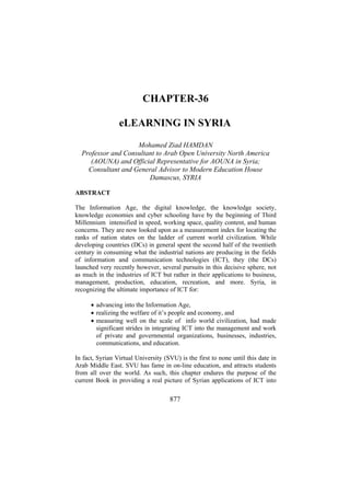CHAPTER-36
eLEARNING IN SYRIA
Mohamed Ziad HAMDAN
Professor and Consultant to Arab Open University North America
(AOUNA) and Official Representative for AOUNA in Syria;
Consultant and General Advisor to Modern Education House
Damascus, SYRIA
ABSTRACT
The Information Age, the digital knowledge, the knowledge society,
knowledge economies and cyber schooling have by the beginning of Third
Millennium intensified in speed, working space, quality content, and human
concerns. They are now looked upon as a measurement index for locating the
ranks of nation states on the ladder of current world civilization. While
developing countries (DCs) in general spent the second half of the twentieth
century in consuming what the industrial nations are producing in the fields
of information and communication technologies (ICT), they (the DCs)
launched very recently however, several pursuits in this decisive sphere, not
as much in the industries of ICT but rather in their applications to business,
management, production, education, recreation, and more. Syria, in
recognizing the ultimate importance of ICT for:
• advancing into the Information Age,
• realizing the welfare of it’s people and economy, and
• measuring well on the scale of info world civilization, had made
significant strides in integrating ICT into the management and work
of private and governmental organizations, businesses, industries,
communications, and education.
In fact, Syrian Virtual University (SVU) is the first to none until this date in
Arab Middle East. SVU has fame in on-line education, and attracts students
from all over the world. As such, this chapter endures the purpose of the
current Book in providing a real picture of Syrian applications of ICT into

877

 