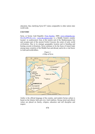 education, thus clarifying Syria ICT status comparable to other nation state
world wide.
COUNTRY
Syria, or Syrian Arab Republic (Tore Kjeilen, 2009; www.wikipedia.org;
HowStuffWorks.com.; www.ibe.unesco.org), is a Middle Eastern country
located in southwestern Asia, at the eastern end of the Mediterranean Sea
and occupies part of the ancient Fertile Crescent, the center of early world
civilizations. Due to its strategic geographic location and to breeding and
hosting several civilizations, Syria continues to be the focus of transit trade
among many countries of the Middle East and abroad, and to be a vital factor
in Arab and world affairs.
Figure 1.
A Map of Syria

Arabic is the official language of the country; and modern Syrian culture is
based on the Islamic faith and civic Arab tradition. Strong moral and ethical
values are placed on family, religion, education and self discipline and
respect.

878

 