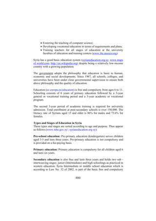 • Fostering the teaching of computer science;
• Developing vocational education in terms of requirements and plans;
• Training teachers for all stages of education at the university
faculties of education and training centers (www.ibe.unesco.org).
Syria has a good basic education system (syrianeducation.org.sy; www.maps
of world.com; http://en.wikipedia.org) despite being a relatively low-income
country with a growing population.
The government adopts the philosophy that education is basic to human,
economic and social developments. Since 1967, all schools, colleges, and
universities have been under close governmental supervision to ensure both
above philosophy and the quality of education.
Education (ec.europa.eu/education) is free and compulsory from ages 6 to 11.
Schooling consists of 6 years of primary education followed by a 3-year
general or vocational training period and a 3-year academic or vocational
program.
The second 3-year period of academic training is required for university
admission. Total enrollment at post-secondary schools is over 150,000. The
literacy rate of Syrians aged 15 and older is 86% for males and 73.6% for
females.
Types and Stages of Education in Syria
These types and stages are sorted according to age and purpose. Thus appear
as follows (www.mhe.gov.sy/; syrianeducation.org.sy):
Pre-school education: Pre-primary education (kindergarten) serves children
aged 3-5 and lasts three years. Pre-primary education is not compulsory and
is provided on a fee-paying basis.
Primary education: Primary education is compulsory for all children aged 6
and lasts six years.
Secondary education is also free and lasts three years and holds two sub interweaving stages: junior (Intermediate) and high schoolings as practiced in
western education. Syria Intermediate or middle school education which is
according to Law No. 32 of 2002, is part of the basic free and compulsory

880

 