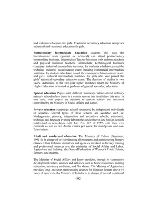 and technical education for girls. Vocational secondary education comprises
industrial and vocational education for girls.
Postsecondary Intermediate Education students who pass the
baccalaureate exam (general or technical) can attend postsecondary
intermediate institutes. Intermediate Teacher Institutes train assistant teachers
and physical education teachers. Intermediate Technological Institutes
comprise: industrial intermediate institutes, for students who have passed the
technical industrial baccalaureate exam; banking commercial intermediate
institutes, for students who have passed the commercial baccalaureate exam;
and girls’ technical intermediate institutes, for girls who have passed the
girls’ technical secondary education exam. The duration of studies is two
years. Admission to the two-year higher institutes under the Ministry of
Higher Education is limited to graduates of general secondary education.
Special education Pupils with different handicaps talents attend ordinary
primary school unless there is a certain reason that invalidates this rule. In
this case, those pupils are admitted to special schools and institutes
controlled by the Ministry of Social Affairs and Labor.
Private education comprises: schools sponsored by independent individuals
or societies. Several types of these schools are available such as:
kindergartens; primary, intermediate and secondary schools; vocational,
technical and language evening laboratories and centers); and foreign schools
established in accordance with Law No. 167 of 1959, with their own
curricula as well as two Arabic classes per week, for non-Syrians and nonPalestinians.
Adult and non-formal education: The Ministry of Culture (Gennaoui,
1995) is in charge of co-coordinating all programs and administering literacy
classes. Other technical ministries and agencies involved in literacy training
and professional projects are: the ministries of Social Affairs and Labor,
Agriculture and Industry; the General Federation of Women’s Trade Unions;
farmers; and students.
The Ministry of Social Affairs and Labor provides, through its community
development centers, courses and activities such as home economics, nursing
education, veterinary medicine, and film shows. The Ministry of Agriculture
provides long- and short-term training courses for illiterate farmers above 16
years of age, while the Ministry of Industry is in charge of several vocational

882

 