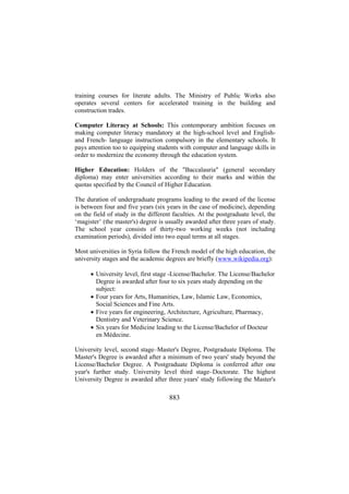 training courses for literate adults. The Ministry of Public Works also
operates several centers for accelerated training in the building and
construction trades.
Computer Literacy at Schools: This contemporary ambition focuses on
making computer literacy mandatory at the high-school level and Englishand French- language instruction compulsory in the elementary schools. It
pays attention too to equipping students with computer and language skills in
order to modernize the economy through the education system.
Higher Education: Holders of the "Baccalauria" (general secondary
diploma) may enter universities according to their marks and within the
quotas specified by the Council of Higher Education.
The duration of undergraduate programs leading to the award of the license
is between four and five years (six years in the case of medicine), depending
on the field of study in the different faculties. At the postgraduate level, the
‘magister’ (the master's) degree is usually awarded after three years of study.
The school year consists of thirty-two working weeks (not including
examination periods), divided into two equal terms at all stages.
Most universities in Syria follow the French model of the high education, the
university stages and the academic degrees are briefly (www.wikipedia.org):
• University level, first stage -License/Bachelor. The License/Bachelor
Degree is awarded after four to six years study depending on the
subject:
• Four years for Arts, Humanities, Law, Islamic Law, Economics,
Social Sciences and Fine Arts.
• Five years for engineering, Architecture, Agriculture, Pharmacy,
Dentistry and Veterinary Science.
• Six years for Medicine leading to the License/Bachelor of Docteur
en Médecine.
University level, second stage–Master's Degree, Postgraduate Diploma. The
Master's Degree is awarded after a minimum of two years' study beyond the
License/Bachelor Degree. A Postgraduate Diploma is conferred after one
year's further study. University level third stage–Doctorate. The highest
University Degree is awarded after three years' study following the Master's

883

 