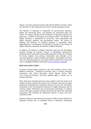 Degree. It involves personal research work and the defense of a thesis. There
are more than 17 state and private universities currently operating in Syria.
The Ministry of Education is responsible for pre-university education,
defines the educational policy, and translates the educational plans into
reality. Five deputy ministers assist the Minister of Education and each one
supervises a number of directorates and technical offices. The Ministry of
Higher Education is responsible for universities, some intermediate and
higher education institutes, and post-graduate studies. The process of
planning and definition of academic programs is centralized, while
implementation is decentralized. Coordination is ensured by the Council of
Higher Education, chaired by the Minister of Higher Education.
In addition, the Ministry of Higher Education supervises all intermediate
institutes through the Supreme Council of Intermediate Institutes.One
significant merit characterizes Syrian public education is being free of charge
for Syrian students from primary, intermediate and secondary up to
university bachelor's, master's and doctorate degrees. State budget is the main
source for financing education at all stages but the contribution of the private
sector is negligible (Kabbani and Salloum www.erf.org.eg/...Syria.pdf.
DISTANCE EDUCATION
In general, distance higher education in the Arab countries comes in three
different institutions: traditional universities open or distance education
universities, and online universities (Amel Ahmed, Spring 2005,
www.westga.edu/~distance). All these methods apply to Syrian case in
distance education.
Most Arab states including Syria have been unable to meet the needs of all
students desiring to pursue their careers due to dramatic increases in student
enrollment accompanied by insufficient resources. For this, the 1998 Beirut
Declaration of the Arab Regional Conference on Higher Education calls for
utilizing modern information and communication technologies in offering
courses and degree programs through unconventional means like traditional
universities, thus breaking the educational barriers of space and time”
(UNESCO,1998).
Distance education was limited in Syria until late 1990s when the Ministry of
Education focused only on traditional forms of instruction. Educational

884

 