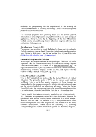 television and programming are the responsibility of the Ministry of
Education's Directorate of Teaching Technology Center, which develops and
produces educational resources.
The televised programs have primarily been used to provide general
information or series of programs designed to introduce and teach computer
applications. However, Syria by the beginning of the third Millennium
worked heavily for establishing distance education programs adopting two
mechanisms for this purpose:
Open Learning Centers in 2001
These centers are permitted to award Bachelor's level degrees with majors in
English translation from Al-Baath University , in information and translation
from Damascus University , and in law studies from Aleppo University
(2009 (http://olc-albaathu.com/ ; aleppo-olc.com).
Online University Distance Education
In this regard, Syria by means of the Ministry of Higher Education, erected in
September 2002 the first online university in Arab World naming it Syrian
Virtual University (SVU). SVU (web site is http://www.svuonline.org.) Is
expected from the start to provide world-class education without boundaries,
internationally accredited degrees, and to link the Arab region with the
western world (Mohamed, Spring 2005, op.cited).
Syrian Virtual University (SVU)
SVU is fully accredited and endorsed by the Syrian Ministry of Higher
Education. The primarily goals of SVU are to provide Arab students
worldwide with a world-class quality education at home through an
integrated online learning environments by utilizing international experiences
and the latest technological and educational advances. Further, the Syrian
Virtual University has a unique role to exercise in establishing and promoting
a new educational culture in Arab Middle East, that is: Lifelong Learning.
To keep up with the academic and quality standards practiced internationally,
SVU concluded an agreement with the UK Open University; followed by
agreements with western leading online universities in Canada, Europe,
Australia, and the USA. The intention of SVU management behind these
mutual arrangements is to offer programs to Arab students with the same
academic qualifications. Further details are concerning SVU Learning
Management System, Student Information System, and Academic Programs.

885

 