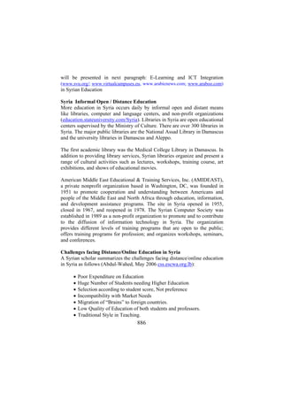 will be presented in next paragraph: E-Learning and ICT Integration
(www.svu.org/; www.virtualcampuses.eu, www.arabicnews.com; www.araboo.com)
in Syrian Education
Syria Informal Open / Distance Education
More education in Syria occurs daily by informal open and distant means
like libraries, computer and language centers, and non-profit organizations
(education.stateuniversity.com/Syria). Libraries in Syria are open educational
centers supervised by the Ministry of Culture. There are over 300 libraries in
Syria. The major public libraries are the National Assad Library in Damascus
and the university libraries in Damascus and Aleppo.
The first academic library was the Medical College Library in Damascus. In
addition to providing library services, Syrian libraries organize and present a
range of cultural activities such as lectures, workshops, training course, art
exhibitions, and shows of educational movies.
American Middle East Educational & Training Services, Inc. (AMIDEAST),
a private nonprofit organization based in Washington, DC, was founded in
1951 to promote cooperation and understanding between Americans and
people of the Middle East and North Africa through education, information,
and development assistance programs. The site in Syria opened in 1955,
closed in 1967, and reopened in 1978. The Syrian Computer Society was
established in 1989 as a non-profit organization to promote and to contribute
to the diffusion of information technology in Syria. The organization
provides different levels of training programs that are open to the public;
offers training programs for profession; and organizes workshops, seminars,
and conferences.
Challenges facing Distance/Online Education in Syria
A Syrian scholar summarizes the challenges facing distance/online education
in Syria as follows (Abdul-Wahed, May 2006 css.escwa.org.lb):
•
•
•
•
•
•
•

Poor Expenditure on Education
Huge Number of Students needing Higher Education
Selection according to student score, Not preference
Incompatibility with Market Needs
Migration of “Brains” to foreign countries.
Low Quality of Education of both students and professors.
Traditional Style in Teaching.

886

 