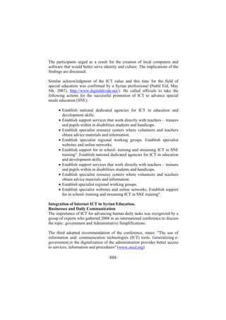 The participants urged as a result for the creation of local computers and
software that would better serve identity and culture. The implications of the
findings are discussed.
Similar acknowledgment of the ICT value and this time for the field of
special education was confirmed by a Syrian professional (Nabil Eid, May
5th, 2007). http://www.digitaldivide.net/). He called officials to take the
following actions for the successful promotion of ICT to advance special
needs education (SNE):
• Establish national dedicated agencies for ICT in education and
development skills.
• Establish support services that work directly with teachers – trainers
and pupils within in disabilities students and handicaps.
• Establish specialist resource centers where volunteers and teachers
obtain advice materials and information.
• Establish specialist regional working groups. Establish specialist
websites and online networks.
• Establish support for in school- training and streaming ICT in SNE
training". Establish national dedicated agencies for ICT in education
and development skills.
• Establish support services that work directly with teachers – trainers
and pupils within in disabilities students and handicaps.
• Establish specialist resource centers where volunteers and teachers
obtain advice materials and information.
• Establish specialist regional working groups.
• Establish specialist websites and online networks. Establish support
for in school- training and streaming ICT in SNE training".
Integration of Internet ICT in Syrian Education,
Businesses and Daily Communication
The importance of ICT for advancing human daily tasks was recognized by a
group of experts who gathered 2008 in an international conference to discuss
the topic: government and Administrative Simplifications.
The third adopted recommendation of the conference, states: "The use of
information and/ communication technologies (ICT) tools. Generalizing egovernment or the digitalization of the administration provides better access
to services, information and procedures" (www.oecd.org)

888

 