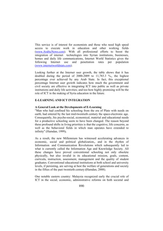 This service is of interest for economists and those who need high speed
access to execute work in education and other working fields
(www.ArabicNews.com). With all professional efforts to boost the
integration of internet technologies into Syrian institutions, businesses,
homes and daily life communications, Internet World Statistics gives the
following Internet use and penetration rates per population
(www.internetworldstats.com).
Looking further at the Internet user growth, the table shows that it has
doubled during the period of 2000-2009 to 11,783.3 %,, the highest
percentage ever achieved by any Arab State. In fact, this exceptional
percentage Internet user growth indicates how much the government and
civil society are effective in integrating ICT into public as well as private
institutions and daily life activities; and too how highly promising will be the
role of ICT in the making of Syria education in the future.
E-LEARNING AND ICT INTEGRATION
A General Look at the Developments of E-Learning
"Man who had confined his schooling from the era of Plato with needs on
earth, had entered by the last mid-twentieth century the space-electronic age.
Consequently, his psycho-social, economical, material and educational needs
for a productive schooling seem to have been changed. The reason beyond
these profound shifts in living priorities is that the cognitive, life concerns, as
well as the behavioral fields in which man operates have extended to
infinity" (Hamdan, 1999).
As a result, the new Millennium has witnessed accelerating advances in
economic, social and political globalization,, and in the rhythm of
Information and Communication Revolutions which subsequently led to
what is currently called the Information Age and Knowledge Society. All
these changes have proved conventional schooling not only obsolete
physically, but also invalid in its educational mission, goals, content,
curricula, instruction, assessment, management and the quality of student
graduates. Conventional educational institutions at both school and university
levels, if persisting, are serving at best the welfare of generations and society
in the fifties of the past twentieth century (Hamdan, 2008).
One notable eastern country: Malaysia recognized early the crucial role of
ICT in the social, economic, administrative reforms on both societal and

890

 